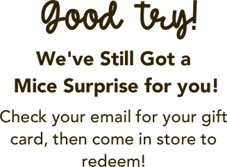 Good try! We still have a mice surprise for you! Check your email for your gift card, then come in store to redeem!