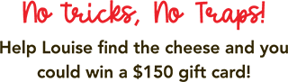 No tricks, No Traps! Help Louise find the cheese and you could win a $150 gift card!